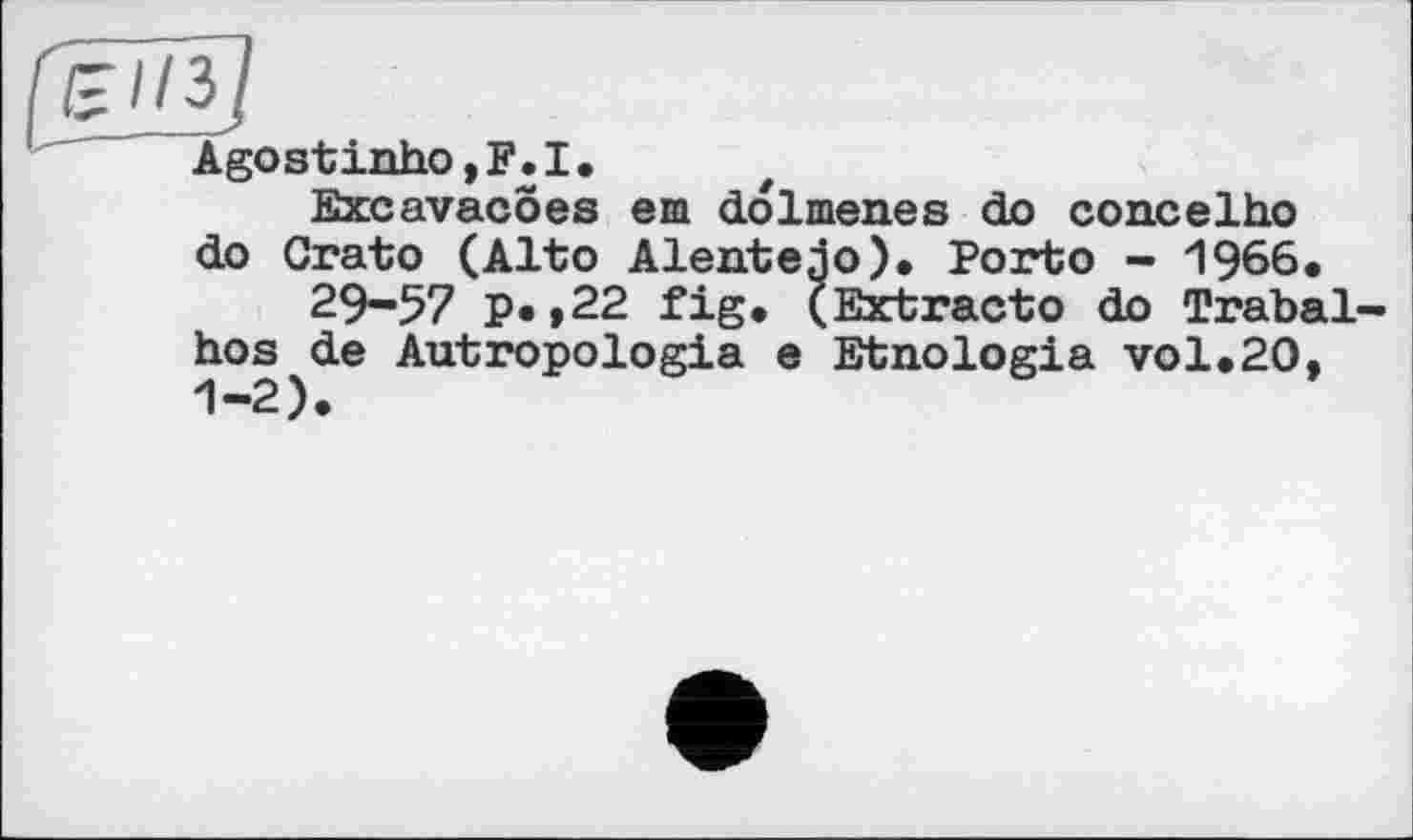 ﻿[um
Agostinho, F. I •
Excavacöes em dolmenes do concelho do Crato (Alto Alentejo). Porto - 1966.
29-57 P»»22 fig. (Extract© do Trabal-hos de Autropologia e Etnologia vol.20. 1-2).